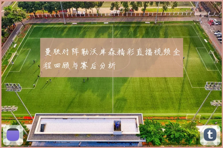 曼联对阵勒沃库森精彩直播视频全程回顾与赛后分析
