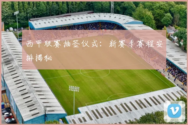 西甲联赛抽签仪式：新赛季赛程安排揭秘