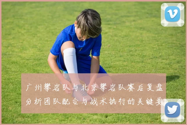 广州攀岩队与北京攀岩队赛后复盘分析团队配合与战术执行的关键要素